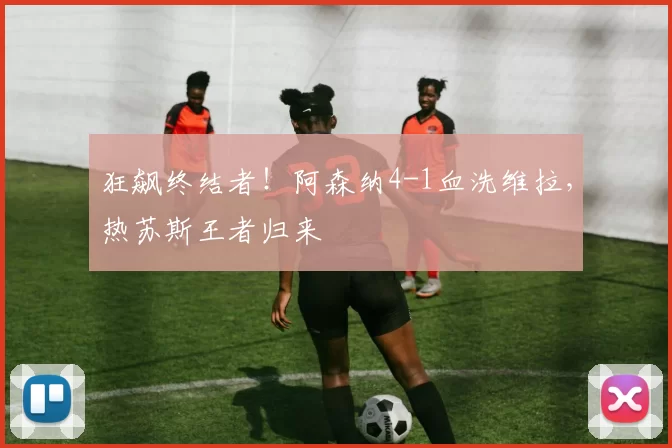 狂飙终结者！阿森纳4-1血洗维拉，热苏斯王者归来