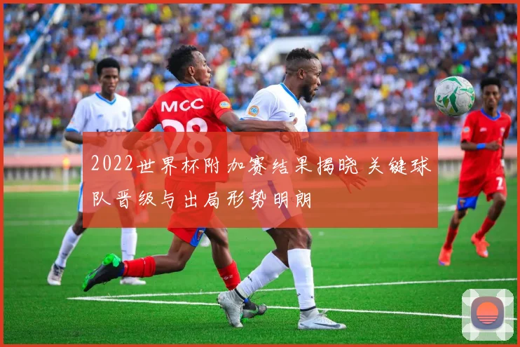 2022世界杯附加赛结果揭晓 关键球队晋级与出局形势明朗