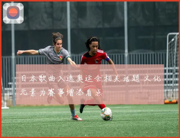 日本歌曲入选奥运会相关话题 文化元素为赛事增添看点