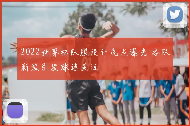 2022世界杯队服设计亮点曝光 各队新装引发球迷关注