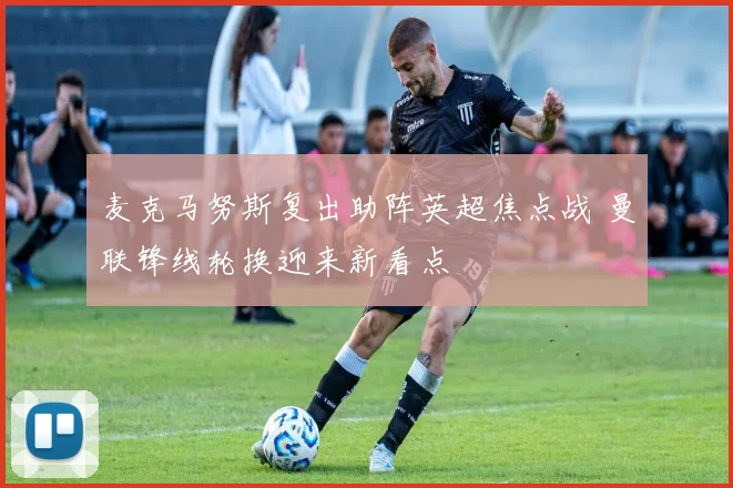 麦克马努斯复出助阵英超焦点战 曼联锋线轮换迎来新看点