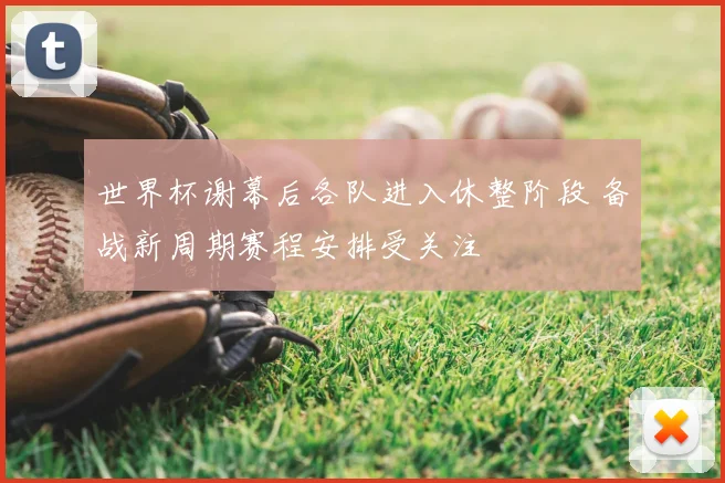 世界杯谢幕后各队进入休整阶段 备战新周期赛程安排受关注