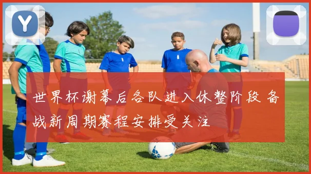 世界杯谢幕后各队进入休整阶段 备战新周期赛程安排受关注